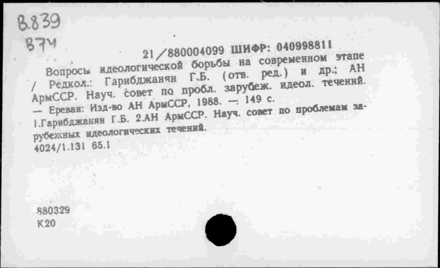 ﻿М39
ВТ»
01 /ЯЙ0004099 ШИФР'. 040998811
Вопросы идеологической ^Р1-6^ ^“Т^Р-ГаН / Редкол.: Гарибджанян .	( рубеж. идеол. течений.
АрмССР. Науч, совет	% с.
- Ереван: Изд-во АН	совет п0 проблемам за-
1.Гарибджанян Г.Б. 2.АН Армь
рубежных идеологических течении.
4024/1.131 65.1
880329 К20